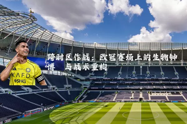跨时区作战：欧冠赛场上的生物钟博弈与战术重构