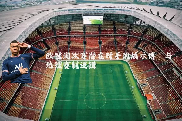 欧冠淘汰赛潜在对手的战术博弈与地理赛制逻辑