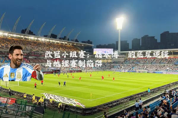 欧冠小组赛：战术博弈的底层逻辑与地理赛制陷阱